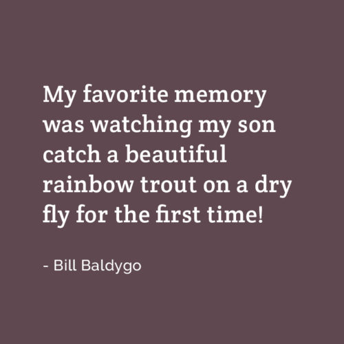 A testimonial from Bill: My favorite memory was watching my son catch a beautiful rainbow trout on a dry fly for the first time.