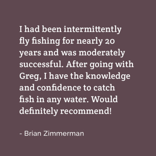 A testimonial from Brian: I had been intermittently fly fishing for nearly 20 years and was moderately successful. After going with Greg, I have the knowledge and confidence to catch fish in any water. Would definitely recommend!